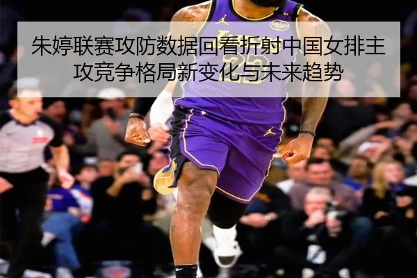 朱婷联赛攻防数据回看折射中国女排主攻竞争格局新变化与未来趋势